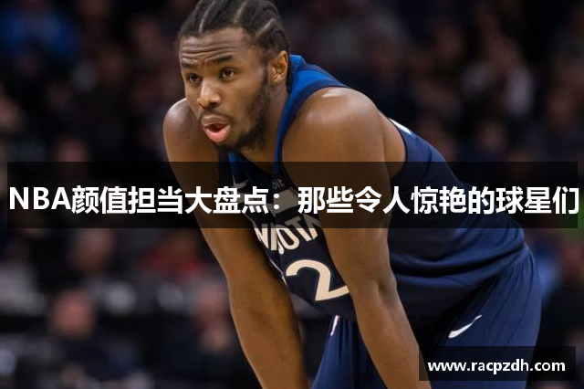 NBA颜值担当大盘点：那些令人惊艳的球星们